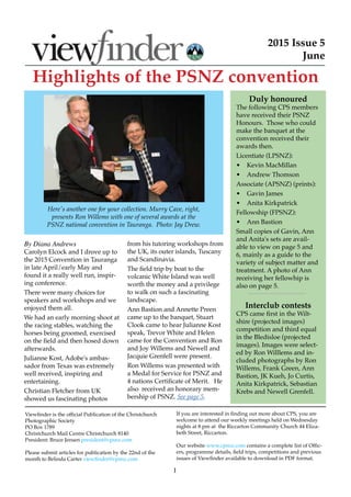 1
2015 Issue 5
June
Viewfinder is the official Publication of the Christchurch
Photographic Society
PO Box 1789
Christchurch Mail Centre Christchurch 8140
President: Bruce Jensen president@cpsnz.com
Please submit articles for publication by the 22nd of the
month to Belinda Carter viewfinder@cpsnz.com
If you are interested in finding out more about CPS, you are
welcome to attend our weekly meetings held on Wednesday
nights at 8 pm at the Riccarton Community Church 44 Eliza-
beth Street, Riccarton.
Our website www.cpsnz.com contains a complete list of Offic-
ers, programme details, field trips, competitions and previous
issues of Viewfinder available to download in PDF format.
Highlights of the PSNZ convention
Duly honoured
The following CPS members
have received their PSNZ
Honours. Those who could
make the banquet at the
convention received their
awards then.
Licentiate (LPSNZ):
•	 Kevin MacMillan
•	 Andrew Thomson
Associate (APSNZ) (prints):
•	 Gavin James
•	 Anita Kirkpatrick
Fellowship (FPSNZ):
•	 Ann Bastion
Small copies of Gavin, Ann
and Anita's sets are avail-
able to view on page 5 and
6, mainly as a guide to the
variety of subject matter and
treatment. A photo of Ann
receiving her fellowhip is
also on page 5.
Interclub contests
CPS came first in the Wilt-
shire (projected images)
competition and third equal
in the Bledisloe (projected
images). Images were select-
ed by Ron Willlems and in-
cluded photographs by Ron
Willems, Frank Green, Ann
Bastion, JK Kueh, Jo Curtis,
Anita Kirkpatrick, Sebastian
Krebs and Newell Grenfell.
By Diana Andrews
Carolyn Elcock and I drove up to
the 2015 Convention in Tauranga
in late April/early May and
found it a really well run, inspir-
ing conference.
There were many choices for
speakers and workshops and we
enjoyed them all.
We had an early morning shoot at
the racing stables, watching the
horses being groomed, exercised
on the field and then hosed down
afterwards.
Julianne Kost, Adobe's ambas-
sador from Texas was extremely
well received, inspiring and
entertaining.
Christian Fletcher from UK
showed us fascinating photos
from his tutoring workshops from
the UK, its outer islands, Tuscany
and Scandinavia.
The field trip by boat to the
volcanic White Island was well
worth the money and a privilege
to walk on such a fascinating
landscape.
Ann Bastion and Annette Preen
came up to the banquet, Stuart
Clook came to hear Julianne Kost
speak, Trevor White and Helen
came for the Convention and Ron
and Joy Willems and Newell and
Jacquie Grenfell were present.
Ron Willems was presented with
a Medal for Service for PSNZ and
4 nations Certificate of Merit. He
also received an honorary mem-
bership of PSNZ. See page 5.
Here's another one for your collection. Murry Cave, right,
presents Ron Willems with one of several awards at the
PSNZ national convention in Tauranga. Photo: Jay Drew.
  
 