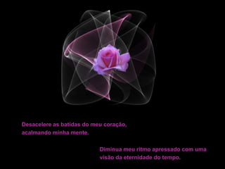 Desacelere as batidas do meu coração,
acalmando minha mente.
Diminua meu ritmo apressado com uma
visão da eternidade do tempo.
 