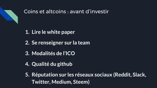 Coins et altcoins : avant d’investir
1. Lire le white paper
2. Se renseigner sur la team
3. Modalités de l’ICO
4. Qualité du github
5. Réputation sur les réseaux sociaux (Reddit, Slack,
Twitter, Medium, Steem)
 