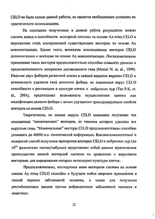 CELO не было целью данной работы, но является необходимым условием их
практического использования.
На основании полученных в данной работе результатов можно
сделать вывод о способности векторной системы на основе Ад птиц CELO в
перспективе стать альтернативой существующим векторам на основе Ад
млекопитающих. Кроме этого, возможно использование векторов CELO
дополнительно к векторам на основе Ад млекопитающих. Последовательное
применение таких векторов предположительно способно повысить уровень и
продолжительность экспрессии доставляемого гена (Morral N. et. al„ 1999).
Наличие двух фиберов различной длины в каждой вершине вириона CELO и
возможность удаления гена длинного фибера, не лишающая вирус CELO
способности к репликации в культуре клеток и эмбрионах кур (Tan P.K. et.
al., 2001), предполагает возможность осуществления замены или
модификации данного фибера с целью улучшения трансдуцирующих свойств
векторов на основе CELO.
Теоретически, на основе вируса CELO возможно получение так
называемых "минимальных" векторов, из геномов которых удалены все
вир'усные гены. "Минимальные" векторы CELO предположительно способны
упаковать до 46000 п.о. генетической информации. Высокотехнологичный и
недорогой способ получения препаратов векторов CELO в эмбрионах кур (до
1012
физических частиц/эмбрион) представляет собой важное практическое
преимущество данной векторной системы по сравнению с вирусными
векторами, для наращивания которых используют культуры клеток.
Предположительно, исследуемая нами векторная система на основе
генома Ад птиц CELO способна в будущем найти широкое применение в
генной терапии заболеваний человека, а также для получения
рекомбинантных вакцин против инфекционных заболеваний человека и
животных.
22
Copyright ОАО «ЦКБ «БИБКОМ» & ООО «Aгентство Kнига-Cервис»
 