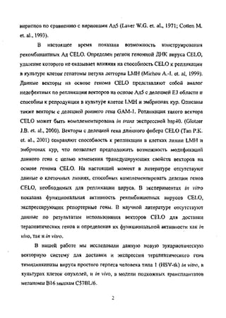вирионов по сравнению с вирионами Ад5 (Laver W.G. et. al., 1971; Cotten M.
et. al., 1993).
В настоящее время показана возможность конструирования
рекомбинантных Ад CELO. Определен регион геномной ДНК вируса CELO,
удаление которого не оказывает влияния на способность CELO к репликации
в культуре клеток гепатомы петуха леггорна LMH (Michou A.-I. et. al, 1999).
Данные векторы на основе генома CELO представляют собой аналог
недефектных по репликации векторов на основе Ад5 с делецией ЕЗ области и
способны к репродукции в культуре клеток LMH и эмбрионах кур. Описаны
также векторы с делецией раннего гена GAJM-1. Репликация такого вектора
CELO может быть комплементирована in trans экспрессией hsp40. (Glotzer
J.B. et. al., 2000). Векторы с делецией гена длинного фибера CELO (Tan P.K.
et. al, 2001) сохраняют способность к репликации в клетках линии LMH и
эмбрионах кур, что позволяет предположить возможность модификаций
данного гена с целью изменения трансдуцирующих свойств векторов на
основе генома CELO. На настоящий момент в литературе отсутствуют
данные о клеточных линиях, способных комплементировать делении генов
CELO, необходимых для репликации вируса. В экспериментах in vitro
показана функциональная активность рекомбинантных вирусов CELO,
экспрессирующих репортерные гены. В научной литературе отсутствуют
данные по результатам использования векторов CELO для доставки
терапевтических генов и определения их функциональной активности как in
vivo, так и in vitro.
В нашей работе мы исследовали данную новую эукариотическую
векторную систему для доставки и экспрессии терапевтического гена
тимидинкиназы вируса простого герпеса человека типа 1 (HSV-tk) in vitro, в
культурах клеток опухолей, и in vivo, в модели подкожных трансплантатов
меланомы В16 мышам C57BL/6.
Copyright ОАО «ЦКБ «БИБКОМ» & ООО «Aгентство Kнига-Cервис»
 