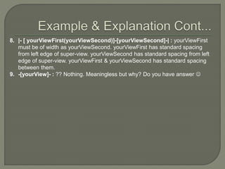 8. |- [ yourViewFirst(yourViewSecond)]-[yourViewSecond]-| : yourViewFirst
must be of width as yourViewSecond. yourViewFirst has standard spacing
from left edge of super-view. yourViewSecond has standard spacing from left
edge of super-view. yourViewFirst & yourViewSecond has standard spacing
between them.
9. -[yourView]- : ?? Nothing. Meaningless but why? Do you have answer 
 