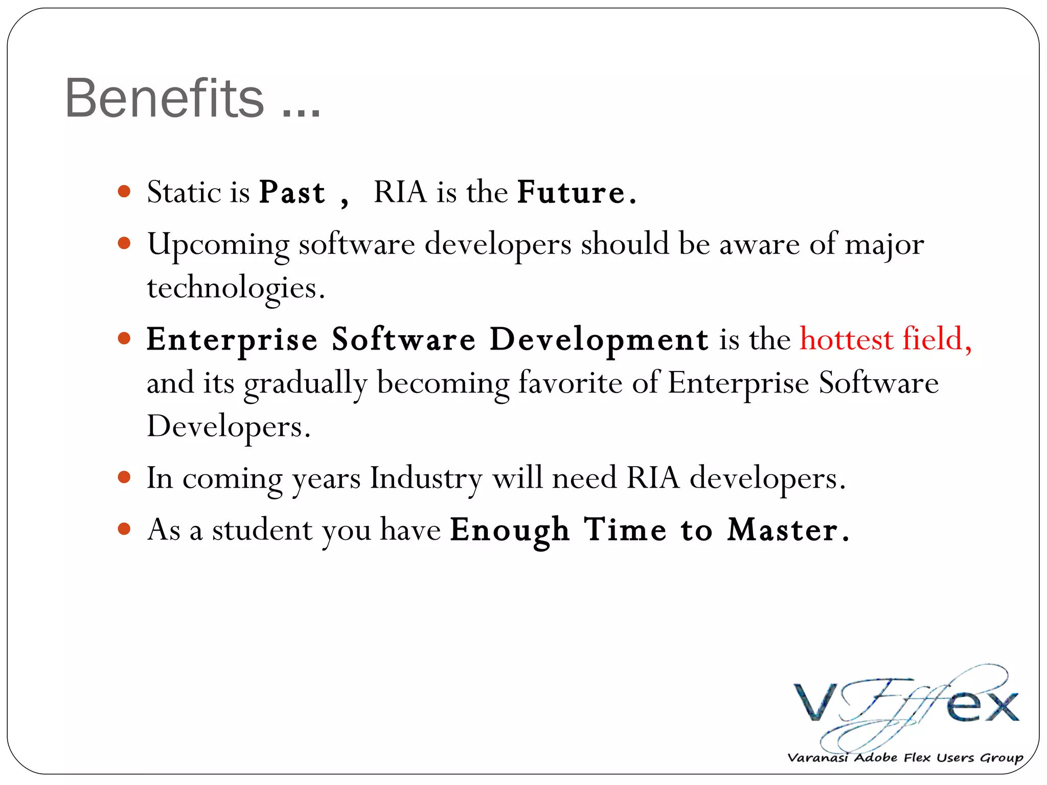 Benefits … Static is  Past ,  RIA is the  Future. Upcoming software developers should be aware of major technologies. Enterprise Software Development  is the  hottest field,  and its gradually becoming favorite of Enterprise Software Developers.  In coming years Industry will need RIA developers. As a student you have  Enough Time to Master. 