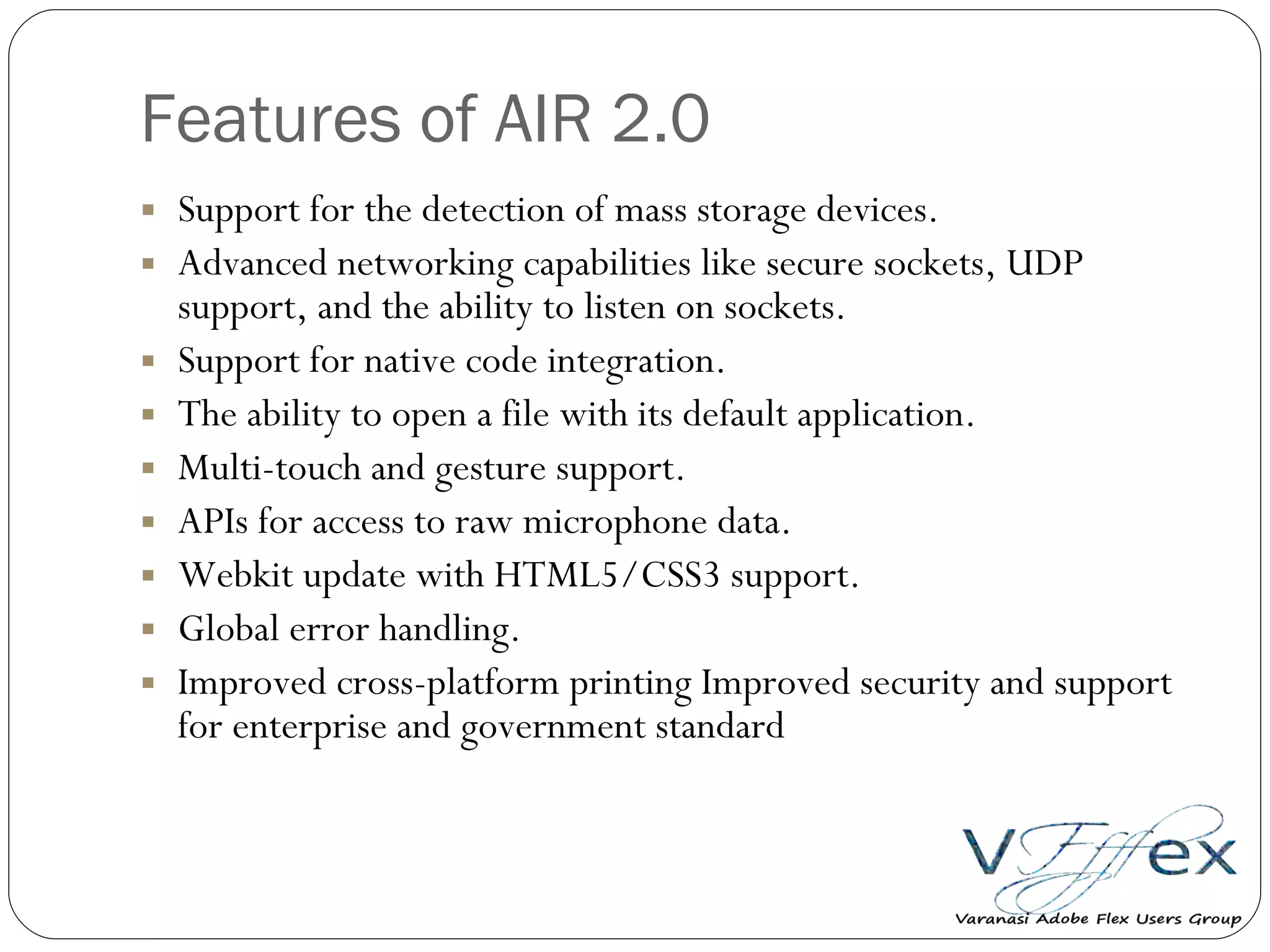 Features of AIR 2.0 Support for the detection of mass storage devices.  Advanced networking capabilities like secure sockets, UDP support, and the ability to listen on sockets.  Support for native code integration.  The ability to open a file with its default application.  Multi-touch and gesture support.  APIs for access to raw microphone data.  Webkit update with HTML5/CSS3 support.  Global error handling.  Improved cross-platform printing Improved security and support for enterprise and government standard 