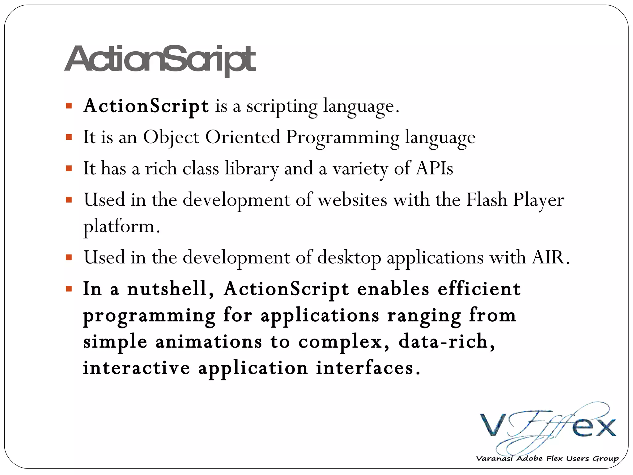 ActionScript ActionScript  is a scripting language. It is an Object Oriented Programming language It has a rich class library and a variety of APIs Used in the development of websites with the Flash Player platform. Used in the development of desktop applications with AIR. In a nutshell, ActionScript enables efficient programming for applications ranging from simple animations to complex, data-rich, interactive application interfaces. 