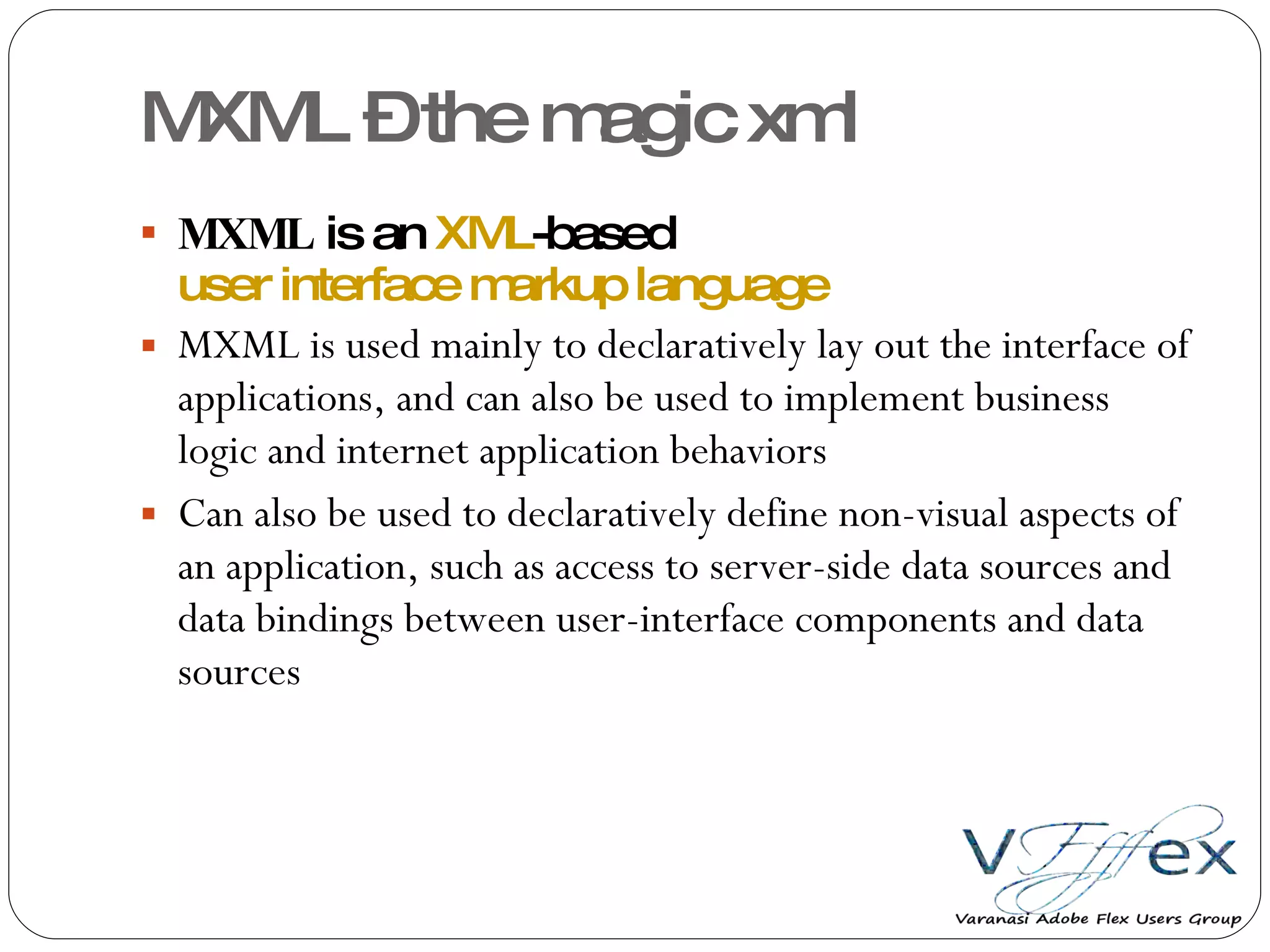 MXML – the magic xml MXML  is an  XML -based  user interface markup language MXML is used mainly to declaratively lay out the interface of applications, and can also be used to implement business logic and internet application behaviors Can also be used to declaratively define non-visual aspects of an application, such as access to server-side data sources and data bindings between user-interface components and data sources 