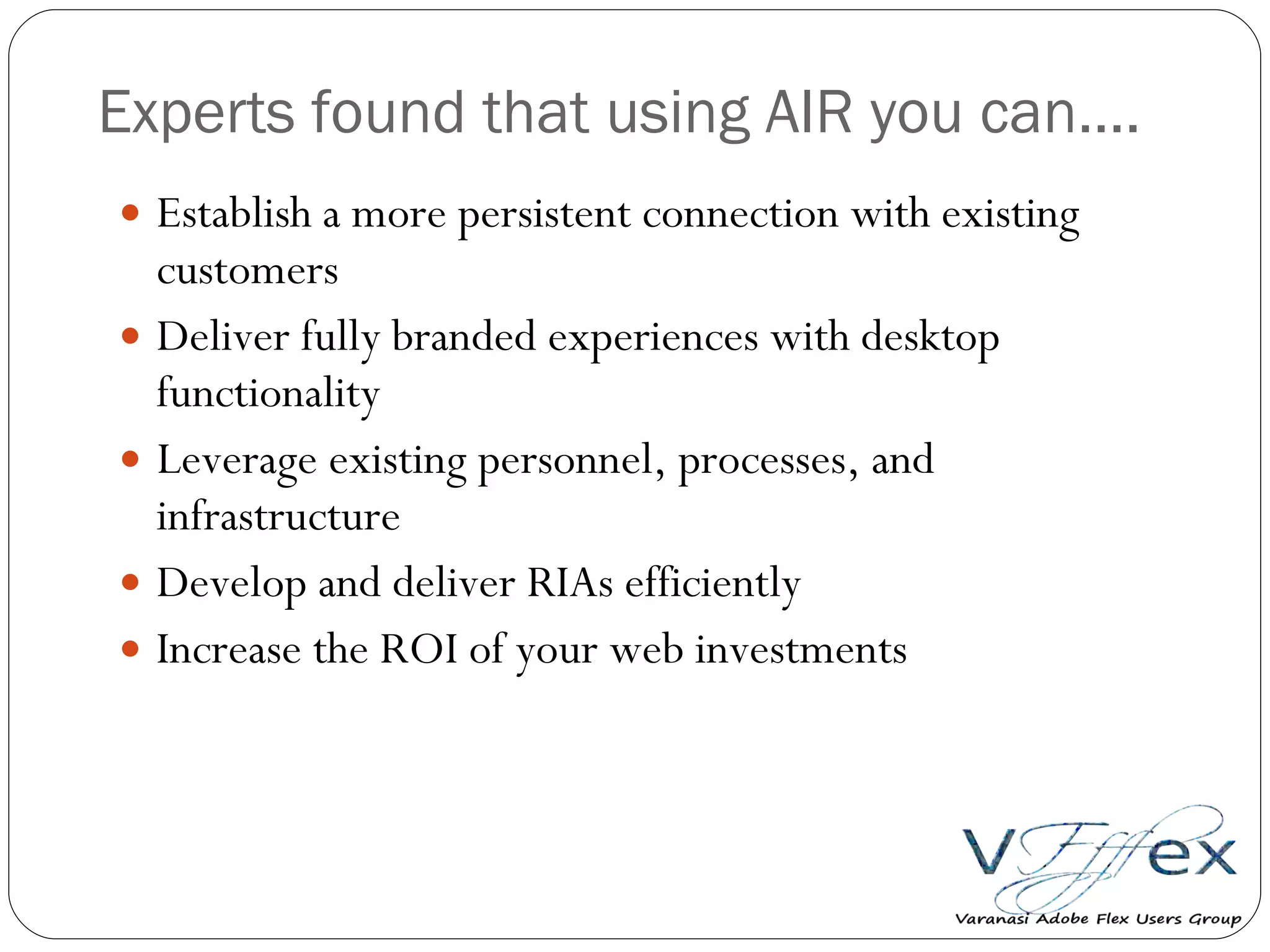 Experts found that using AIR you can…. Establish a more persistent connection with existing customers Deliver fully branded experiences with desktop functionality Leverage existing personnel, processes, and infrastructure Develop and deliver RIAs efficiently  Increase the ROI of your web investments 