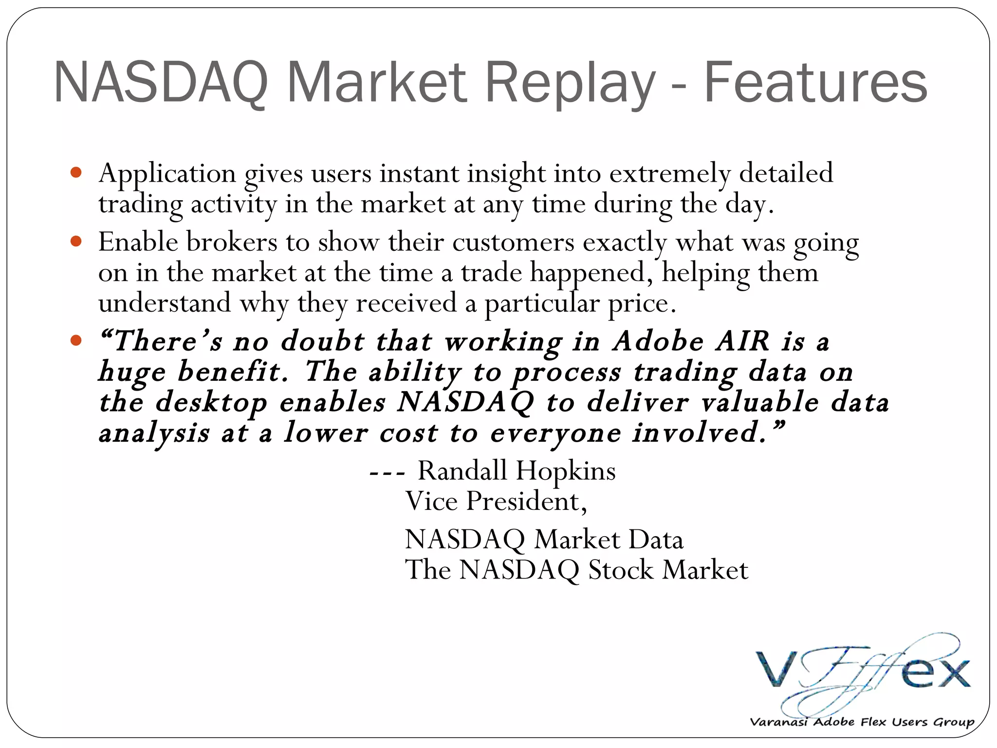 NASDAQ Market Replay - Features  Application gives users instant insight into extremely detailed trading activity in the market at any time during the day. Enable brokers to show their customers exactly what was going on in the market at the time a trade happened, helping them understand why they received a particular price. “ There’s no doubt that working in Adobe AIR is a huge benefit. The ability to process trading data on the desktop enables NASDAQ to deliver valuable data analysis at a lower cost to everyone involved.”  ---  Randall Hopkins   Vice President,    NASDAQ Market Data   The NASDAQ Stock Market   