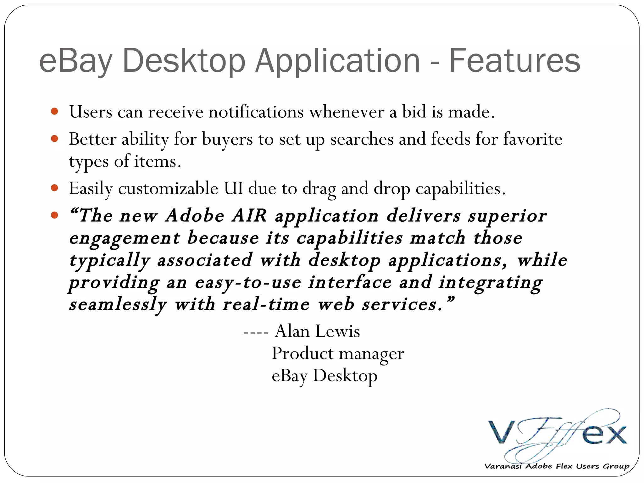 eBay Desktop Application - Features Users can receive notifications whenever a bid is made. Better ability for buyers to set up searches and feeds for favorite types of items. Easily customizable UI due to drag and drop capabilities. “ The new Adobe AIR application delivers superior engagement because its capabilities match those typically associated with desktop applications, while providing an easy-to-use interface and integrating seamlessly with real-time web services.” ---- Alan Lewis   Product manager   eBay Desktop 