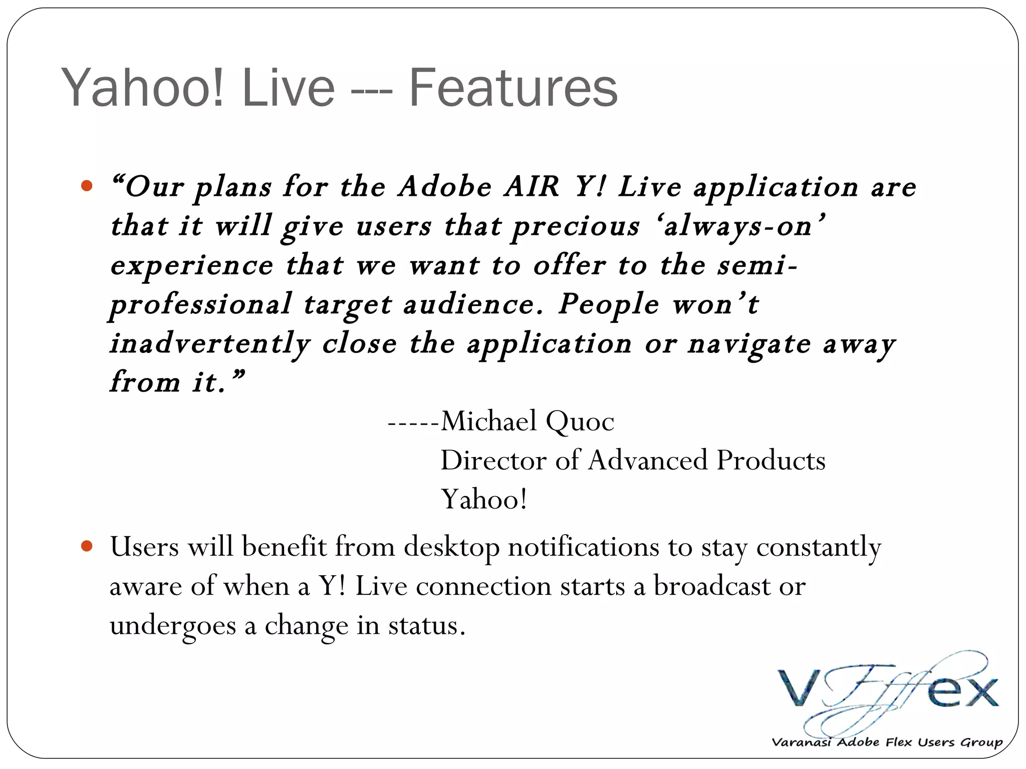 Yahoo! Live --- Features “ Our plans for the Adobe AIR Y! Live application are that it will give users that precious ‘always-on’ experience that we want to offer to the semi-professional target audience. People won’t inadvertently close the application or navigate away from it.” -----Michael Quoc   Director of Advanced Products   Yahoo! Users will benefit from desktop notifications to stay constantly aware of when a Y! Live connection starts a broadcast or undergoes a change in status. 