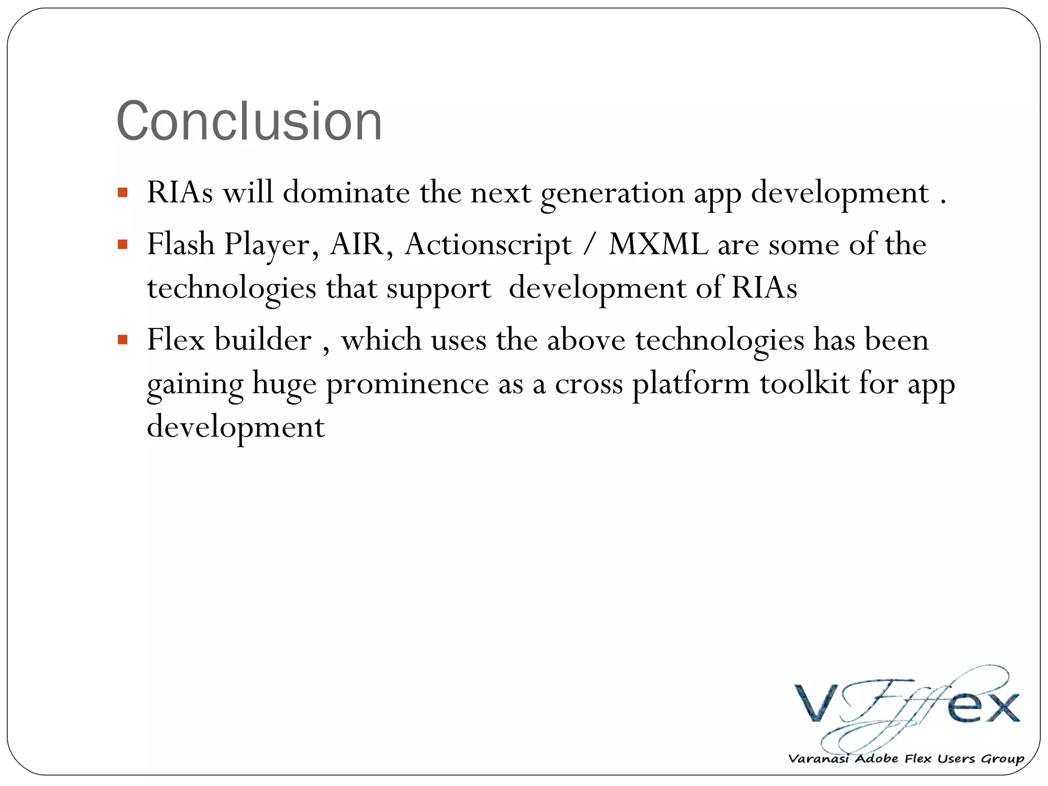 Conclusion RIAs will dominate the next generation app development . Flash Player, AIR, Actionscript / MXML are some of the technologies that support  development of RIAs Flex builder , which uses the above technologies has been gaining huge prominence as a cross platform toolkit for app development 