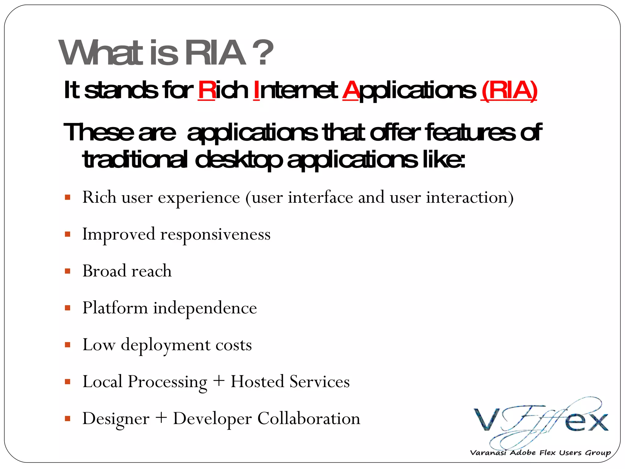 What is RIA ? It stands for  R ich  I nternet  A pplications  (RIA) These are  applications that offer features of traditional desktop applications like: Rich user experience (user interface and user interaction) Improved responsiveness Broad reach Platform independence Low deployment costs Local Processing + Hosted Services Designer + Developer Collaboration 