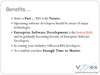 Benefits … Static is  Past ,  RIA is the  Future. Upcoming software developers should be aware of major technologies. Enterprise Software Development  is the  hottest field,  and its gradually becoming favorite of Enterprise Software Developers.  In coming years Industry will need RIA developers. As a student you have  Enough Time to Master. 