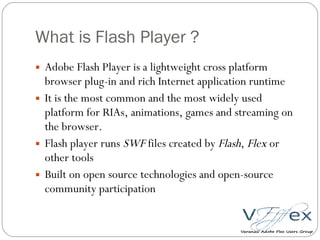 What is Flash Player ? Adobe Flash Player is a lightweight cross platform browser plug-in and rich Internet application runtime It is the most common and the most widely used platform for RIAs, animations, games and streaming on the browser. Flash player runs  SWF  files created by  Flash ,  Flex  or other tools Built on open source technologies and open-source community participation 