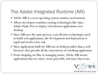 The Adobe Integrated Runtime (AIR) Adobe AIR is a cross operating system runtime environment Allows developers combine existing technologies like Ajax, Adobe Flash, Flex to deploy rich internet applications over desktop Since AIR uses the same proven, cost-effective technologies used to build web applications, the development and deployment is rapid and involves low risk Since applications built for AIR run on desktop rather than a web browser, they provide all the convenience of a desktop application From shopping on eBay to managing music, Adobe AIR means applications that are easier, more powerful, and more fun to use 