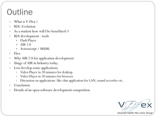 Outline What is V-Flex ? RIA: Evolution As a student how will I be benefitted ?? RIA development - tools Flash Player AIR 2.0 Actionscript / MXML Flex Why AIR 2.0 for application development Usage of AIR in Industry today. Lets develop some applications Video Player in 20 minutes for desktop Video Player in 20 minutes for browser Discussion on applications  like chat application for LAN, sound recorder etc. Conclusion Details of an open software development competition 