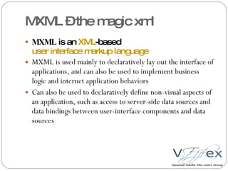 MXML – the magic xml MXML  is an  XML -based  user interface markup language MXML is used mainly to declaratively lay out the interface of applications, and can also be used to implement business logic and internet application behaviors Can also be used to declaratively define non-visual aspects of an application, such as access to server-side data sources and data bindings between user-interface components and data sources 