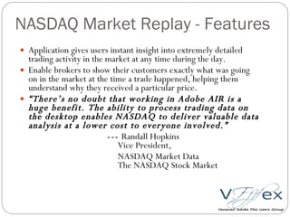 NASDAQ Market Replay - Features  Application gives users instant insight into extremely detailed trading activity in the market at any time during the day. Enable brokers to show their customers exactly what was going on in the market at the time a trade happened, helping them understand why they received a particular price. “ There’s no doubt that working in Adobe AIR is a huge benefit. The ability to process trading data on the desktop enables NASDAQ to deliver valuable data analysis at a lower cost to everyone involved.”  ---  Randall Hopkins   Vice President,    NASDAQ Market Data   The NASDAQ Stock Market   