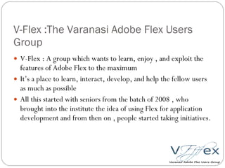 V-Flex :The Varanasi Adobe Flex Users Group V-Flex : A group which wants to learn, enjoy , and exploit the features of Adobe Flex to the maximum It’s a place to learn, interact, develop, and help the fellow users as much as possible All this started with seniors from the batch of 2008 , who brought into the institute the idea of using Flex for application development and from then on , people started taking initiatives. 
