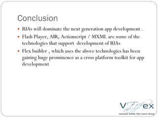Conclusion RIAs will dominate the next generation app development . Flash Player, AIR, Actionscript / MXML are some of the technologies that support  development of RIAs Flex builder , which uses the above technologies has been gaining huge prominence as a cross platform toolkit for app development 