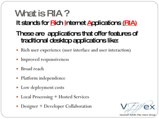 What is RIA ? It stands for  R ich  I nternet  A pplications  (RIA) These are  applications that offer features of traditional desktop applications like: Rich user experience (user interface and user interaction) Improved responsiveness Broad reach Platform independence Low deployment costs Local Processing + Hosted Services Designer + Developer Collaboration 