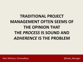 Meri Williams, ChromeRose @Geek_Manager
TRADITIONAL PROJECT
MANAGEMENT OFTEN SEEMS OF
THE OPINION THAT
THE PROCESS IS SOUND AND
ADHERENCE IS THE PROBLEM
 