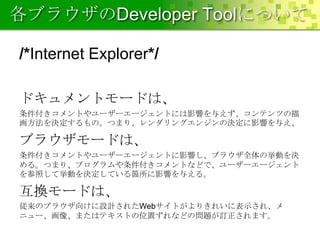 各ブラウザのDeveloper Toolについて
/*Internet Explorer*/
ドキュメントモードは、
条件付きコメントやユーザーエージェントには影響を与えず、コンテンツの描
画方法を決定するもの。つまり、レンダリングエンジンの決定に影響を与え、

ブラウザモードは、
条件付きコメントやユーザーエージェントに影響し、ブラウザ全体の挙動を決
める。つまり、プログラムや条件付きコメントなどで、ユーザーエージェント
を参照して挙動を決定している箇所に影響を与える。

互換モードは、
従来のブラウザ向けに設計されたWebサイトがよりきれいに表示され、メ
ニュー、画像、またはテキストの位置ずれなどの問題が訂正されます。

 