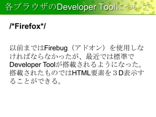 各ブラウザのDeveloper Toolについて
/*Firefox*/
以前まではFirebug（アドオン）を使用しな
ければならなかったが、最近では標準で
Developer Toolが搭載されるようになった。
搭載されたものではHTML要素を３D表示す
ることができる。

 