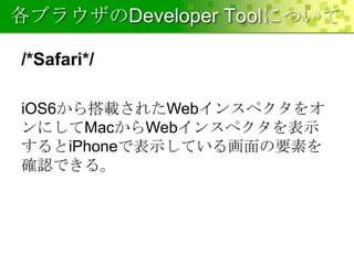 各ブラウザのDeveloper Toolについて
/*Safari*/
iOS6から搭載されたWebインスペクタをオ
ンにしてMacからWebインスペクタを表示
するとiPhoneで表示している画面の要素を
確認できる。

 
