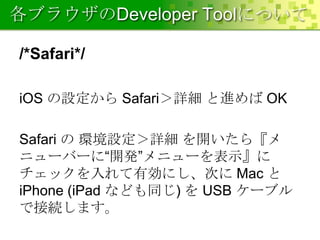 各ブラウザのDeveloper Toolについて
/*Safari*/
iOS の設定から Safari＞詳細 と進めば OK

Safari の 環境設定＞詳細 を開いたら『メ
ニューバーに“開発”メニューを表示』に
チェックを入れて有効にし、次に Mac と
iPhone (iPad なども同じ) を USB ケーブル
で接続します。

 