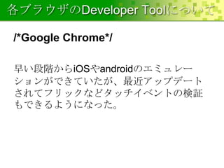 各ブラウザのDeveloper Toolについて
/*Google Chrome*/
早い段階からiOSやandroidのエミュレー
ションができていたが、最近アップデート
されてフリックなどタッチイベントの検証
もできるようになった。

 