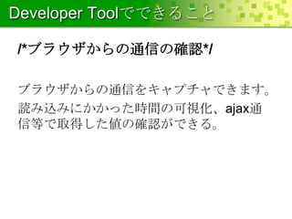 Developer Toolでできること
/*ブラウザからの通信の確認*/
ブラウザからの通信をキャプチャできます。
読み込みにかかった時間の可視化、ajax通
信等で取得した値の確認ができる。

 