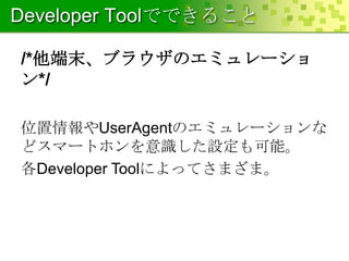 Developer Toolでできること
/*他端末、ブラウザのエミュレーショ
ン*/
位置情報やUserAgentのエミュレーションな
どスマートホンを意識した設定も可能。
各Developer Toolによってさまざま。

 