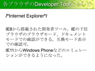 各ブラウザのDeveloper Toolについて
/*Internet Explorer*/
IE8から搭載された開発者ツール。IEの下位
ブラウザのブラウザモード、ドキュメント
モードでの確認ができる。互換モード表示
での確認可。
IE11からWindows Phoneなどのエミュレー
ションができるようになった。

 