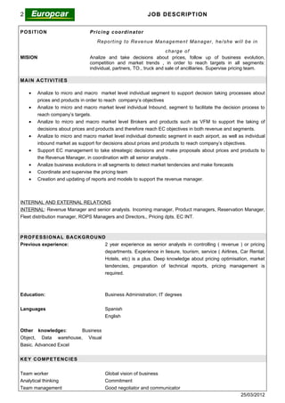 25/03/2012                                                           JOB DESCRIPTION


POSITION                         P r i c i n g c o or d i n a t or

                                     Re po rt ing t o Re ve nu e Man ag e me n t Man ag er, he / she will b e in

                                                                      cha rge o f
MISION                           Analize and take decisions about prices, follow up of business evolution,
                                 competition and market trends , in order to reach targets in all segments:
                                 individual, partners, TO., truck and sale of ancilliaries. Supervise pricing team.

MA I N ACTI V I TI E S

    •    Analize to micro and macro market level individual segment to support decision taking processes about
         prices and products in order to reach company’s objectives
    •    Analize to micro and macro market level individual Inbound, segment to facilitate the decision process to
         reach company’s targets.
    •    Analize to micro and macro market level Brokers and products such as VFM to support the taking of
         decisions about prices and products and therefore reach EC objectives in both revenue and segments.
    •    Analize to micro and macro market level individual domestic segment in each airport, as well as individual
         inbound market as support for decisions about prices and products to reach company’s objectives.
    •    Support EC management to take streategic decisions and make proposals about prices and products to
         the Revenue Manager, in coordination with all senior analysts .
    •    Analize business evolutions in all segments to detect market tendencies and make forecasts
    •    Coordinate and supervise the pricing team
    •    Creation and updating of reports and models to support the revenue manager.



INTERNAL AND EXTERNAL RELATIONS
INTERNAL: Revenue Manager and senior analysts. Incoming manager, Product managers, Reservation Manager,
Fleet distribution manager, ROPS Managers and Directors,, Pricing dpts. EC INT.



P RO FE S S I O NA L BACKG RO UND
Previous experience:             2 year experience as senior analysts in controlling ( revenue ) or pricing
                                 departments. Experience in liesure, tourism, service ( Airlines, Car Rental,
                                 Hotels, etc) is a plus. Deep knowledge about pricing optimisation, market
                                 tendencies, preparation of technical reports, pricing management is
                                 required.



Education:                                Business Administration; IT degrees


Languages                                 Spanish
                                          English


Other knowledges:      Business
Object, Data warehouse, Visual
Basic. Advanced Excel


KE Y CO MP E T E NC I E S


Team worker                               Global vision of business
Analytical thinking                       Commitment
Team management                           Good negotiator and communicator
                                                                                                        25/03/2012
 