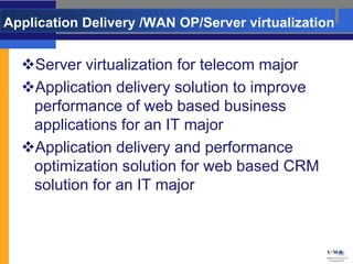 Application Delivery /WAN OP/Server virtualization


  Server virtualization for telecom major
  Application delivery solution to improve
   performance of web based business
   applications for an IT major
  Application delivery and performance
   optimization solution for web based CRM
   solution for an IT major
 
