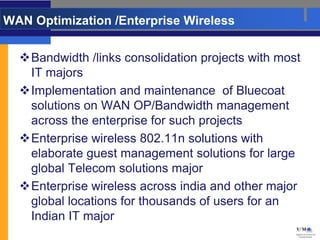WAN Optimization /Enterprise Wireless

  Bandwidth /links consolidation projects with most
   IT majors
  Implementation and maintenance of Bluecoat
   solutions on WAN OP/Bandwidth management
   across the enterprise for such projects
  Enterprise wireless 802.11n solutions with
   elaborate guest management solutions for large
   global Telecom solutions major
  Enterprise wireless across india and other major
   global locations for thousands of users for an
   Indian IT major
 