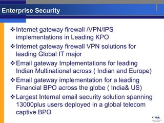 Enterprise Security

  Internet gateway firewall /VPN/IPS
   implementations in Leading KPO
  Internet gateway firewall VPN solutions for
   leading Global IT major
  Email gateway Implementations for leading
   Indian Multinational across ( Indian and Europe)
  Email gateway implementation for a leading
   Financial BPO across the globe ( India& US)
  Largest Internal email security solution spanning
   13000plus users deployed in a global telecom
   captive BPO
 