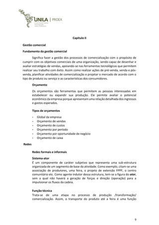 9
Capitulo II
Gestão comercial
Fundamento da gestão comercial
Significa fazer a gestão dos processos de comercialização com o propósito de
cumprir com os objetivos comerciais de uma organização, sendo capaz de desenhar e
avaliar estratégias de vendas, apoiando-se nas ferramentas tecnológicas que permitem
realizar seu trabalho com êxito. Assim como realizar ações de pré-venda, venda e pós-
venda, planificar atividades de comercialização e projetar o mercado de acordo com o
tipo de produto ou serviço e as características dos consumidores.
Orçamento
Os orçamentos são ferramentas que permitem as pessoas interessadas em
estabelecer ou expandir sua produção. Ele permite avaliar o potencial
econômico da empresa porque apresentam uma relação detalhada dos ingressos
e gastos esperados.
Tipos de orçamentos
- Global da empresa
- Orçamento de vendas
- Orçamento de custos
- Orçamento por período
- Orçamento por oportunidade de negócio
- Orçamento de caixa
Redes
Redes formais e informais
Sistema-ator
É um componente de caráter subjetivo que representa uma sub-estrutura
organizada de um segmento de base da atividade. Como exemplo, citam-se uma
associação de produtores, uma feira, o projeto de extensão FPPF, o centro
comunitário etc. Como agente indutor dessa estrutura, tem-se a figura do ator,
sem a qual não haverá a geração de forças e direção (operação) para a
impulsionar os fluxos da cadeia.
Função técnica
Trata-se de uma etapa no processo de produção /transformação/
comercialização. Assim, o transporte do produto até a feira é uma função
 
