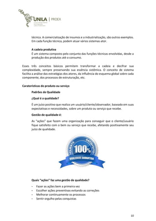 10
técnica. A comercialização de insumos e a industrialização, são outros exemplos.
Em cada função técnica, podem atuar vários sistemas-ator.
A cadeia produtiva
É um sistema composto pelo conjunto das funções técnicas envolvidas, desde a
produção dos produtos até o consumo.
Esses três conceitos básicos permitem transformar a cadeia e decifrar sua
complexidade, sempre preservando sua essência sistêmica. O conceito de sistema
facilita a análise das estratégias dos atores, da influência do esquema global sobre cada
componente, dos processos de estruturação, etc.
Caraterísticas do produto ou serviço
Padrões de Qualidade
¿Qual é a qualidade?
É um juízo positivo que realiza um usuário/cliente/observador, baseado em suas
expectativas e necessidades, sobre um produto ou serviço que recebe.
Gestão de qualidade é:
As “ações” que fazem uma organização para conseguir que o cliente/usuário
fique satisfeito com o bem ou serviço que recebe, afetando positivamente seu
juízo de qualidade.
Quais “ações” faz uma gestão de qualidade?
- Fazer as ações bem a primeira vez
- Escolher ações preventivas evitando as correções
- Melhorar continuamente os processos
- Sentir orgulho pelas conquistas
 