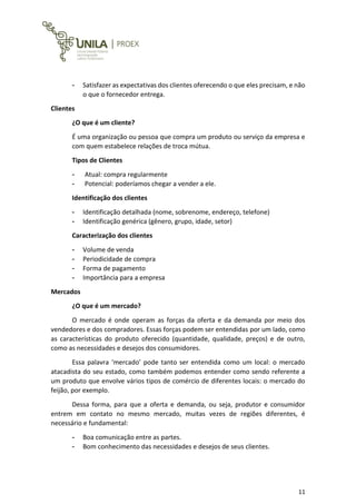 11
- Satisfazer as expectativas dos clientes oferecendo o que eles precisam, e não
o que o fornecedor entrega.
Clientes
¿O que é um cliente?
É uma organização ou pessoa que compra um produto ou serviço da empresa e
com quem estabelece relações de troca mútua.
Tipos de Clientes
- Atual: compra regularmente
- Potencial: poderíamos chegar a vender a ele.
Identificação dos clientes
- Identificação detalhada (nome, sobrenome, endereço, telefone)
- Identificação genérica (gênero, grupo, idade, setor)
Caracterização dos clientes
- Volume de venda
- Periodicidade de compra
- Forma de pagamento
- Importância para a empresa
Mercados
¿O que é um mercado?
O mercado é onde operam as forças da oferta e da demanda por meio dos
vendedores e dos compradores. Essas forças podem ser entendidas por um lado, como
as características do produto oferecido (quantidade, qualidade, preços) e de outro,
como as necessidades e desejos dos consumidores.
Essa palavra ‘mercado’ pode tanto ser entendida como um local: o mercado
atacadista do seu estado, como também podemos entender como sendo referente a
um produto que envolve vários tipos de comércio de diferentes locais: o mercado do
feijão, por exemplo.
Dessa forma, para que a oferta e demanda, ou seja, produtor e consumidor
entrem em contato no mesmo mercado, muitas vezes de regiões diferentes, é
necessário e fundamental:
- Boa comunicação entre as partes.
- Bom conhecimento das necessidades e desejos de seus clientes.
 