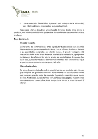 12
- Conhecimento da forma como o produto será transportado e distribuído,
para não inviabilizar a negociação e os lucros (logística).
Nesse caso estamos discutindo uma situação de venda direta, entre cliente e
produtor, mas veremos mais adiante que existem outras maneiras de comercializar seus
produtos.
Tipos de mercado
Mercado varejista:
É uma forma de comercialização onde o produtor busca vender seus produtos
diretamente aos consumidores finais. Neste caso, o número de clientes é maior
e as quantidades compradas por cliente menor. A grande vantagem está
relacionada com o maior preço de venda, pois reduz atravessadores, agrega valor
(embalagem, beneficiamento, etc.) e amplia as possibilidades de vender. Por
outro lado, o produtor necessita de mais investimentos, mais funcionários, o que
acarreta o aumento dos custos de comercialização.
Mercado atacadista:
É a forma de comercialização onde o produtor vende sua produção para clientes
que compram em grande quantidade. Normalmente são poucos compradores
que compram grande parte da produção (atacado) e revendem para outros
clientes. Neste caso, o produtor não tem grandes preocupações, investimentos
e despesas com a comercialização de seu produto, porém, o preço de venda é
inferior.
 