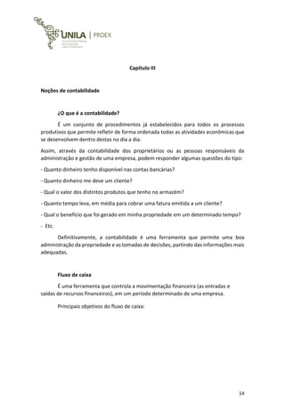 14
Capitulo III
Noções de contabilidade
¿O que é a contabilidade?
É um conjunto de procedimentos já estabelecidos para todos os processos
produtivos que permite refletir de forma ordenada todas as atividades econômicas que
se desenvolvem dentro destas no dia a dia.
Assim, através da contabilidade dos proprietários ou as pessoas responsáveis da
administração e gestão de uma empresa, podem responder algumas questões do tipo:
- Quanto dinheiro tenho disponível nas contas bancárias?
- Quanto dinheiro me deve um cliente?
- Qual o valor dos distintos produtos que tenho no armazém?
- Quanto tempo leva, em média para cobrar uma fatura emitida a um cliente?
- Qual o benefício que foi gerado em minha propriedade em um determinado tempo?
- Etc.
Definitivamente, a contabilidade é uma ferramenta que permite uma boa
administração da propriedade e as tomadas de decisões, partindo das informações mais
adequadas.
Fluxo de caixa
É uma ferramenta que controla a movimentação financeira (as entradas e
saídas de recursos financeiros), em um período determinado de uma empresa.
Principais objetivos do fluxo de caixa:
 