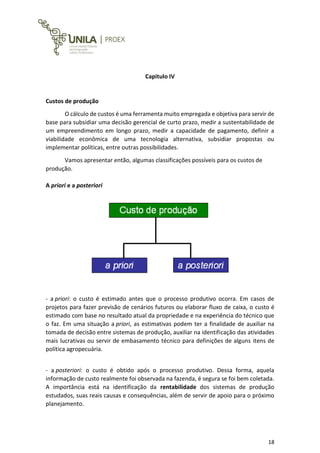 18
Capitulo IV
Custos de produção
O cálculo de custos é uma ferramenta muito empregada e objetiva para servir de
base para subsidiar uma decisão gerencial de curto prazo, medir a sustentabilidade de
um empreendimento em longo prazo, medir a capacidade de pagamento, definir a
viabilidade econômica de uma tecnologia alternativa, subsidiar propostas ou
implementar políticas, entre outras possibilidades.
Vamos apresentar então, algumas classificações possíveis para os custos de
produção.
A priori e a posteriori
- a priori: o custo é estimado antes que o processo produtivo ocorra. Em casos de
projetos para fazer previsão de cenários futuros ou elaborar fluxo de caixa, o custo é
estimado com base no resultado atual da propriedade e na experiência do técnico que
o faz. Em uma situação a priori, as estimativas podem ter a finalidade de auxiliar na
tomada de decisão entre sistemas de produção, auxiliar na identificação das atividades
mais lucrativas ou servir de embasamento técnico para definições de alguns itens de
política agropecuária.
- a posteriori: o custo é obtido após o processo produtivo. Dessa forma, aquela
informação de custo realmente foi observada na fazenda, é segura se foi bem coletada.
A importância está na identificação da rentabilidade dos sistemas de produção
estudados, suas reais causas e consequências, além de servir de apoio para o próximo
planejamento.
 