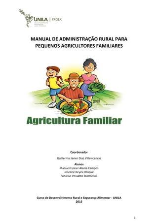 1
MANUAL DE ADMINISTRAÇÃO RURAL PARA
PEQUENOS AGRICULTORES FAMILIARES
Coordenador
Guillermo Javier Diaz Villavicencio
Alunos
Manuel Hyleer Alania Campos
Joseline Reyes Choque
Vinícius Possatto Stormoski
Curso de Desenvolvimento Rural e Segurança Alimentar - UNILA
2015
 