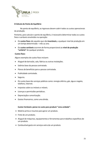 21
O Cálculo do Ponto de Equilíbrio
No ponto de equilíbrio, os ingressos devem cobrir todos os custos operacionais
da produção.
Portanto, para calcular o ponto de equilíbrio, é necessário determinar todos os custos
fixos e variáveis envolvidos na operação:
 Os custos fixos são aqueles que são invariáveis, a qualquer nível de produção em
um tempo determinado – mês ou ano.
 Os custos variáveis ocorrem de forma proporcional ao nível de produção
“unitário” de qualquer produto.
Custos fixos:
Alguns exemplos de custos fixos incluem:
 Aluguel de barracão, sala, fábrica ou outras instalações.
 Salários base da pessoa contratada.
 Planos de benefícios para a pessoa contratada.
 Publicidade contratada.
 Seguros.
 Os custos base dos serviços públicos como: energia elétrica, gás, água e esgoto,
telefone, internet.
 Impostos sobre os imóveis e móveis.
 Licenças e permissões periódicas.
 Depreciação e amortização.
 Gastos financeiros, como uma dívida.
Custos Variáveis: pense no custo para produzir “uma unidade”:
 Matéria prima e insumos para gerar um produto.
 Frete de um produto.
 Aluguel de máquinas, equipamentos e ferramentas para trabalhos específicos de
um produto.
 Combustível gasto em serviços extra de um produto.
 