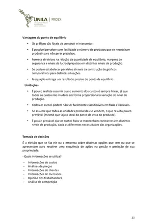 23
Vantagens do ponto de equilíbrio
• Os gráficos são fáceis de construir e interpretar;
• É possível perceber com facilidade o número de produtos que se necessitam
produzir para não gerar prejuízos.
• Fornece diretrizes na relação da quantidade de equilíbrio, margens de
segurança e níveis de lucros/prejuízos em distintos níveis de produção.
• Se podem estabelecer paralelos através da construção de gráficos
comparativos para distintas situações.
• A equação entrega um resultado preciso do ponto de equilíbrio.
Limitações
• É pouco realista assumir que o aumento dos custos é sempre linear, já que
todos os custos não mudam em forma proporcional à variação do nível de
produção.
• Todos os custos podem não ser facilmente classificáveis em fixos e variáveis.
• Se assume que todas as unidades produzidas se vendem, o que resulta pouco
provável (mesmo que seja o ideal do ponto de vista do produtor).
• É pouco provável que os custos fixos se mantenham constantes em distintos
níveis de produção, dada as diferentes necessidades das organizações.
Tomada de decisões
É a eleição que se faz ele ou a empresa sobre distintas opções que tem ou que se
apresentam para resolver uma sequência de ações na gestão e projeção de sua
propriedade.
- Quais informações se utiliza?
- Informações de custos
- Análises de preços
- Informações de clientes
- Informações de mercados
- Opinião dos trabalhadores
- Análise de competição
 