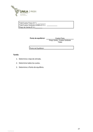 27
Total Custos Fixos (C.F.) : _________
Total Custos Variáveis Unitário (C.V.): ____________
Preço de Venda (P.V.):________
Ponto de equilíbrio= Custos Fixos
Preço Venta - Custos Variáveis
Totais
Ponto de Equilíbrio=
Tarefa:
1. Determine o tipo de entrada.
2. Determine todos los custos.
3. Determine o Ponto de equilíbrio.
View publication stats
View publication stats
View publication stats
View publication stats
 