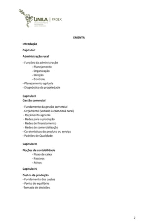 2
EMENTA
Introdução
Capitulo I
Administração rural
- Funções da administração
- Planejamento
- Organização
- Direção
- Controle
- Planejamento agrícola
- Diagnóstico da propriedade
Capitulo II
Gestão comercial
- Fundamento da gestão comercial
- Orçamento (voltado à economia rural)
- Orçamento agrícola
- Redes para a produção
- Redes de financiamento
- Redes de comercialização
- Caraterísticas do produto ou serviço
- Padrões de Qualidade
Capitulo III
Noções de contabilidade
- Fluxo de caixa
- Passivos
- Ativos
Capitulo IV
Custos de produção
- Fundamento dos custos
- Ponto de equilíbrio
-Tomada de decisões
 