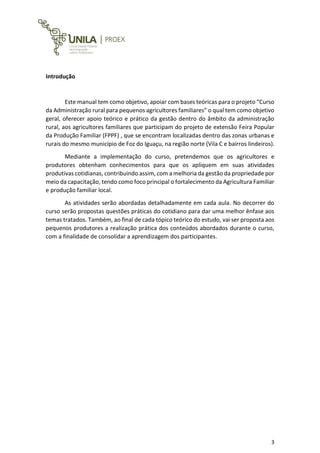 3
Introdução
Este manual tem como objetivo, apoiar com bases teóricas para o projeto “Curso
da Administração rural para pequenos agricultores familiares” o qual tem como objetivo
geral, oferecer apoio teórico e prático da gestão dentro do âmbito da administração
rural, aos agricultores familiares que participam do projeto de extensão Feira Popular
da Produção Familiar (FPPF) , que se encontram localizadas dentro das zonas urbanas e
rurais do mesmo município de Foz do Iguaçu, na região norte (Vila C e bairros lindeiros).
Mediante a implementação do curso, pretendemos que os agricultores e
produtores obtenham conhecimentos para que os apliquem em suas atividades
produtivas cotidianas, contribuindo assim, com a melhoria da gestão da propriedade por
meio da capacitação, tendo como foco principal o fortalecimento da Agricultura Familiar
e produção familiar local.
As atividades serão abordadas detalhadamente em cada aula. No decorrer do
curso serão propostas questões práticas do cotidiano para dar uma melhor ênfase aos
temas tratados. Também, ao final de cada tópico teórico do estudo, vai ser proposta aos
pequenos produtores a realização prática dos conteúdos abordados durante o curso,
com a finalidade de consolidar a aprendizagem dos participantes.
 
